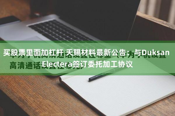 买股票里面加杠杆 天赐材料最新公告：与Duksan Electera签订委托加工协议