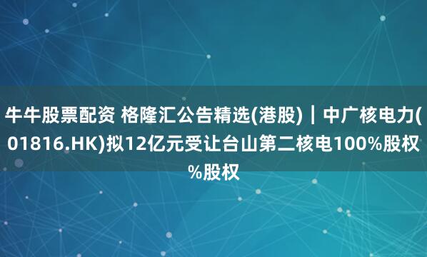 牛牛股票配资 格隆汇公告精选(港股)︱中广核电力(01816.HK)拟12亿元受让台山第二核电100%股权