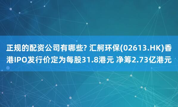 正规的配资公司有哪些? 汇舸环保(02613.HK)香港IPO发行价定为每股31.8港元 净筹2.73亿港元