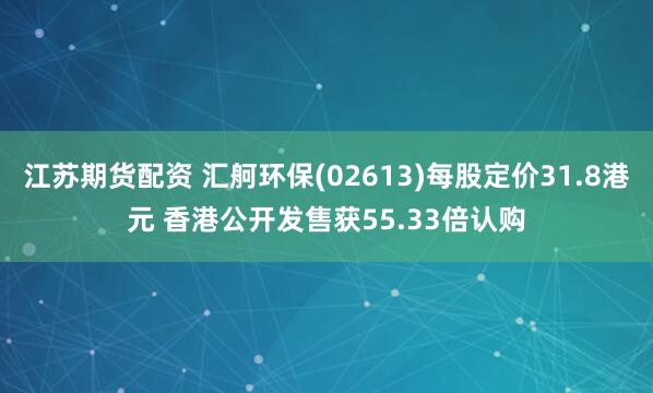 江苏期货配资 汇舸环保(02613)每股定价31.8港元 香港公开发售获55.33倍认购