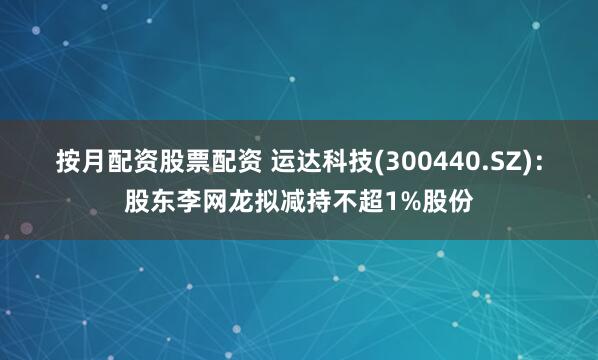 按月配资股票配资 运达科技(300440.SZ)：股东李网龙拟减持不超1%股份