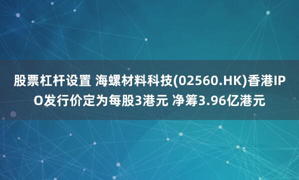 股票杠杆设置 海螺材料科技(02560.HK)香港IPO发行价定为每股3港元 净筹3.96亿港元