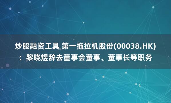 炒股融资工具 第一拖拉机股份(00038.HK)：黎晓煜辞去董事会董事、董事长等职务