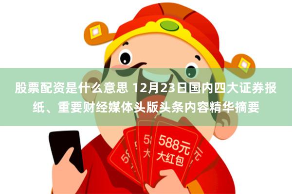 股票配资是什么意思 12月23日国内四大证券报纸、重要财经媒体头版头条内容精华摘要