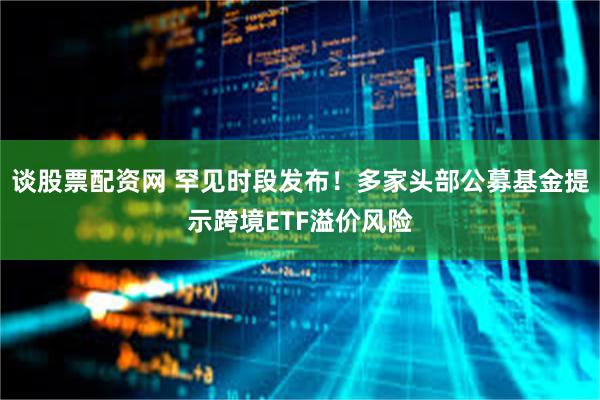 谈股票配资网 罕见时段发布！多家头部公募基金提示跨境ETF溢价风险