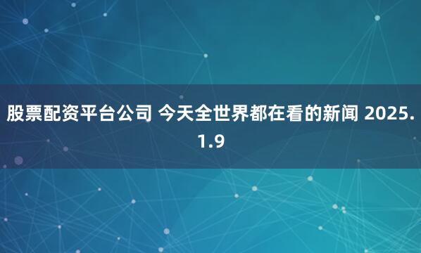 股票配资平台公司 今天全世界都在看的新闻 2025.1.9