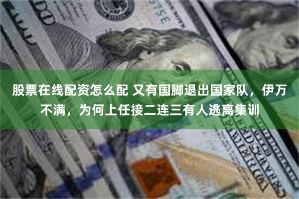 股票在线配资怎么配 又有国脚退出国家队，伊万不满，为何上任接二连三有人逃离集训