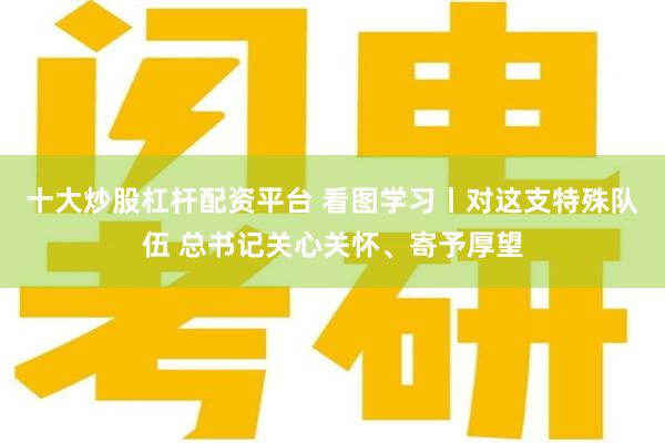 十大炒股杠杆配资平台 看图学习丨对这支特殊队伍 总书记关心关怀、寄予厚望