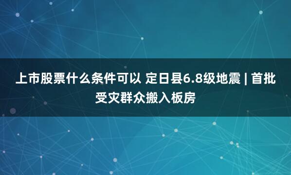 上市股票什么条件可以 定日县6.8级地震 | 首批受灾群众搬入板房