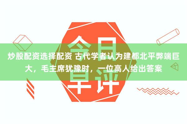 炒股配资选择配资 古代学者认为建都北平弊端巨大，毛主席犹豫时，一位高人给出答案