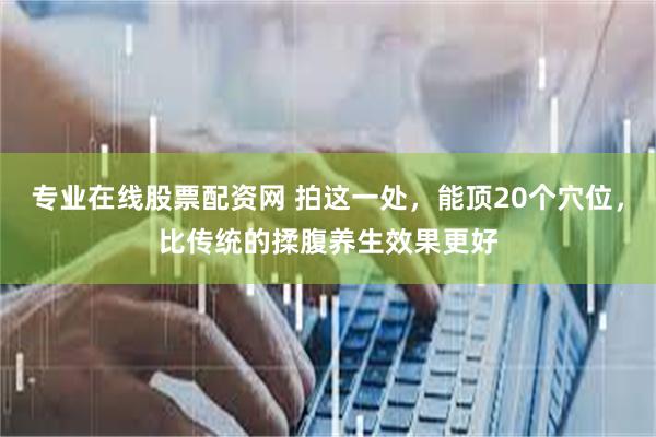 专业在线股票配资网 拍这一处，能顶20个穴位，比传统的揉腹养生效果更好