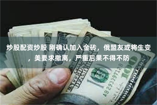 炒股配资炒股 刚确认加入金砖，俄盟友或将生变，美要求撤离，严重后果不得不防