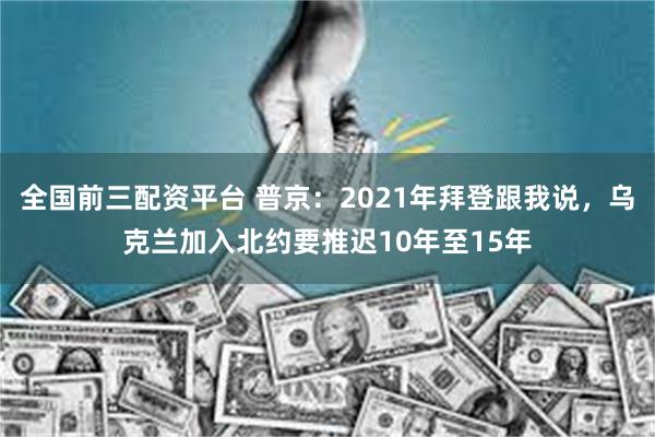 全国前三配资平台 普京：2021年拜登跟我说，乌克兰加入北约要推迟10年至15年