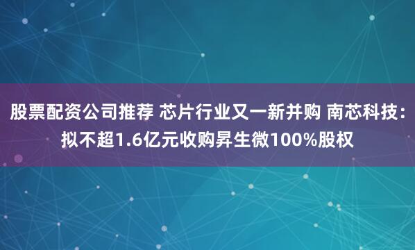 股票配资公司推荐 芯片行业又一新并购 南芯科技：拟不超1.6亿元收购昇生微100%股权