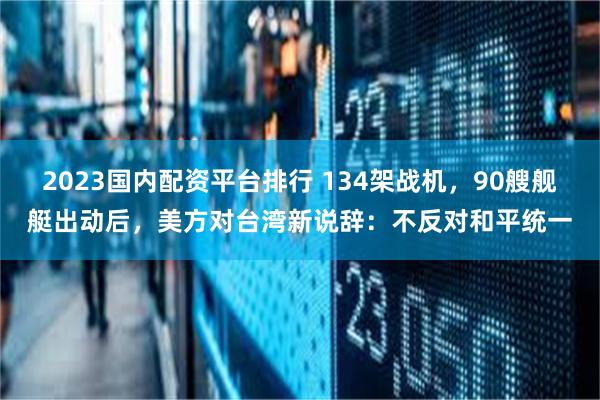 2023国内配资平台排行 134架战机，90艘舰艇出动后，美方对台湾新说辞：不反对和平统一