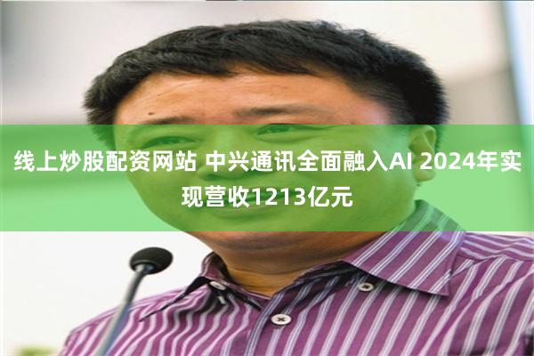 线上炒股配资网站 中兴通讯全面融入AI 2024年实现营收1213亿元