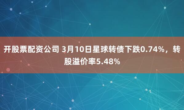 开股票配资公司 3月10日星球转债下跌0.74%，转股溢价率5.48%