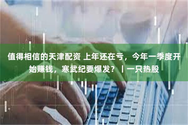 值得相信的天津配资 上年还在亏，今年一季度开始赚钱，寒武纪要爆发？丨一只热股