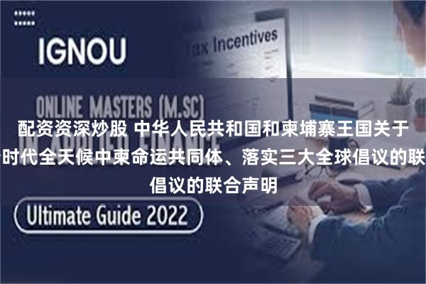 配资资深炒股 中华人民共和国和柬埔寨王国关于构建新时代全天候中柬命运共同体、落实三大全球倡议的联合声明