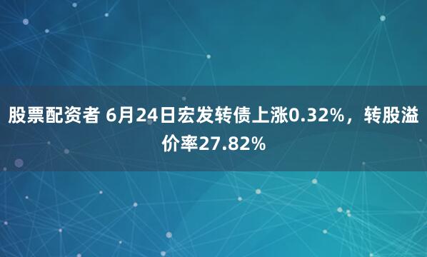 股票配资者 6月24日宏发转债上涨0.32%，转股溢价率27.82%