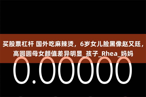 买股票杠杆 国外吃麻辣烫，6岁女儿脸黑像赵又廷，高圆圆母女颜值差异明显_孩子_Rhea_妈妈