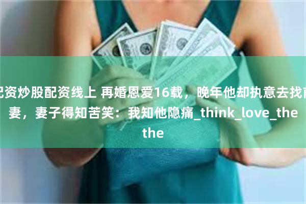 配资炒股配资线上 再婚恩爱16载，晚年他却执意去找前妻，妻子得知苦笑：我知他隐痛_think_love_the