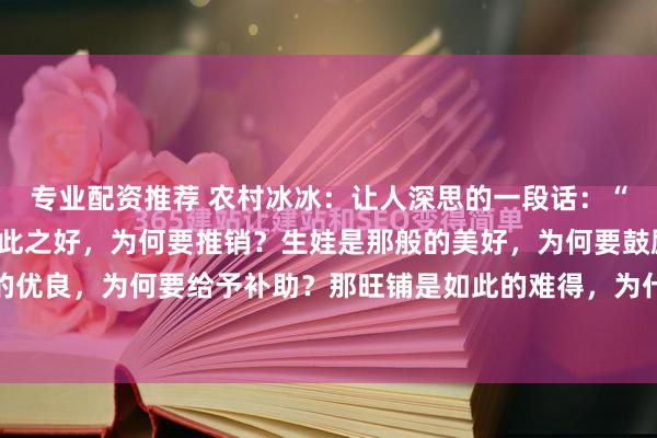 专业配资推荐 农村冰冰：让人深思的一段话：“你发现了吗，那保险如此之好，为何要推销？生娃是那般的美好，为何要鼓励？新能源如此的优良，为何要给予补助？那旺铺是如此的难得，为什么要转让？” 锣鼓喧天处，常藏着说不...