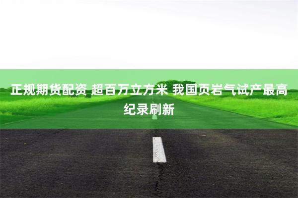 正规期货配资 超百万立方米 我国页岩气试产最高纪录刷新
