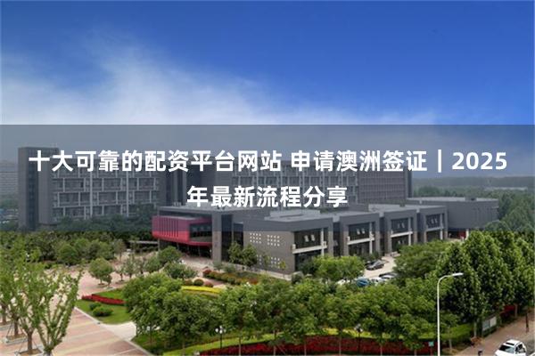 十大可靠的配资平台网站 申请澳洲签证｜2025年最新流程分享