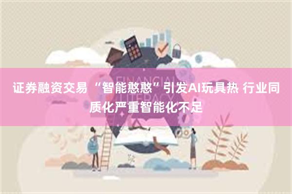 证券融资交易 “智能憨憨”引发AI玩具热 行业同质化严重智能化不足