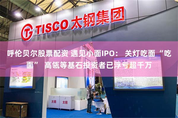 呼伦贝尔股票配资 遇见小面IPO： 关灯吃面 “吃面”  高瓴等基石投资者已浮亏超千万