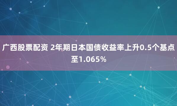 广西股票配资 2年期日本国债收益率上升0.5个基点至1.065%