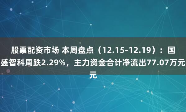 股票配资市场 本周盘点（12.15-12.19）：国盛智科周跌2.29%，主力资金合计净流出77.07万元